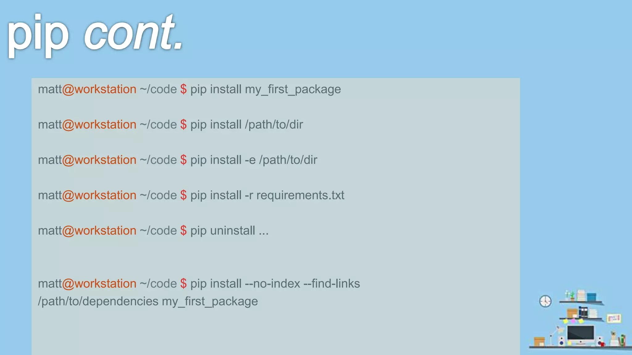 matt@workstation ~/code $ pip install my_first_package matt@workstation ~/code $ pip install /path/to/dir matt@workstation ~/code $ pip install -e /path/to/dir matt@workstation ~/code $ pip install -r requirements.txt matt@workstation ~/code $ pip uninstall ... matt@workstation ~/code $ pip install --no-index --find-links /path/to/dependencies my_first_package 