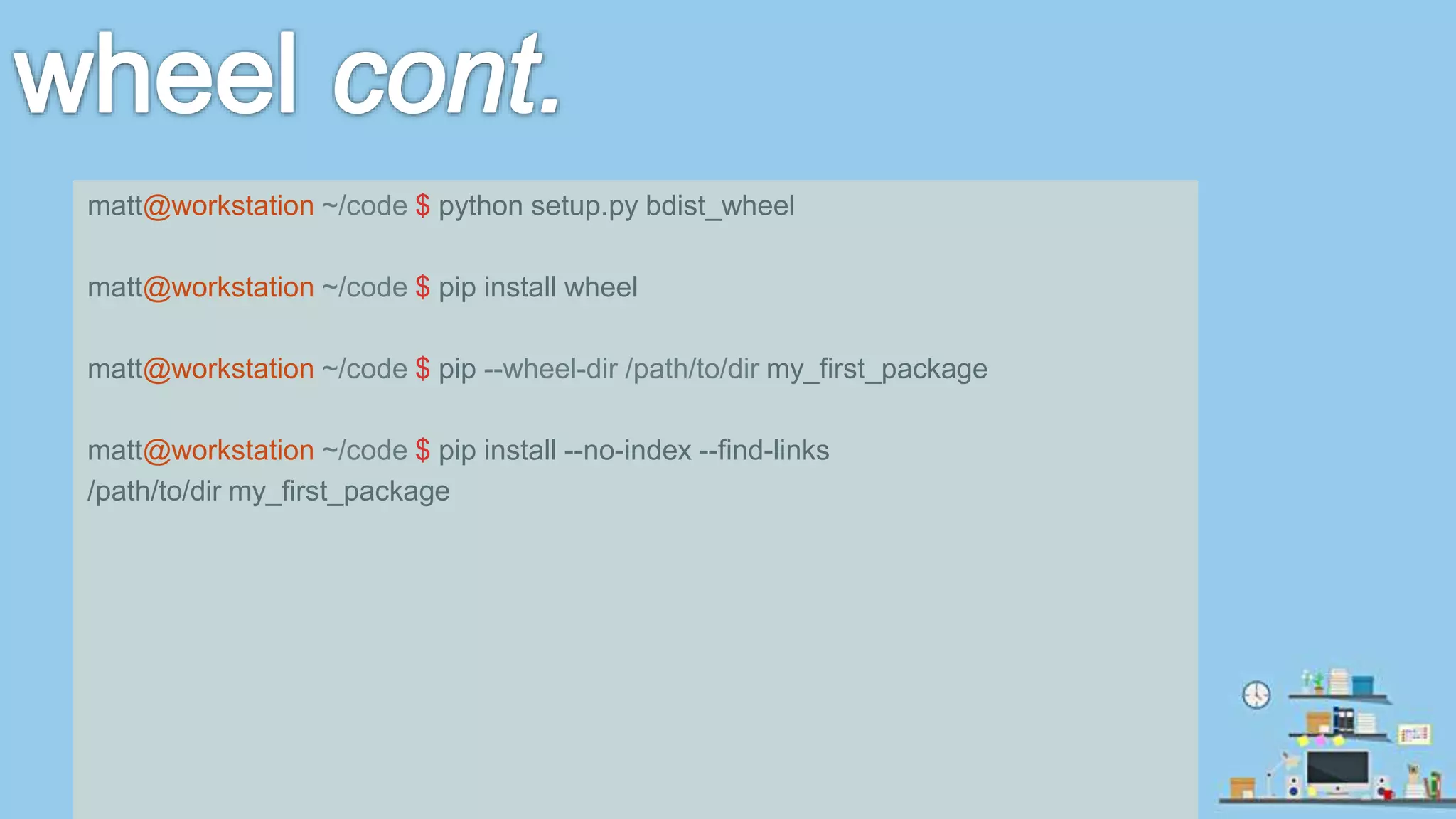 matt@workstation ~/code $ python setup.py bdist_wheel matt@workstation ~/code $ pip install wheel matt@workstation ~/code $ pip --wheel-dir /path/to/dir my_first_package matt@workstation ~/code $ pip install --no-index --find-links /path/to/dir my_first_package 