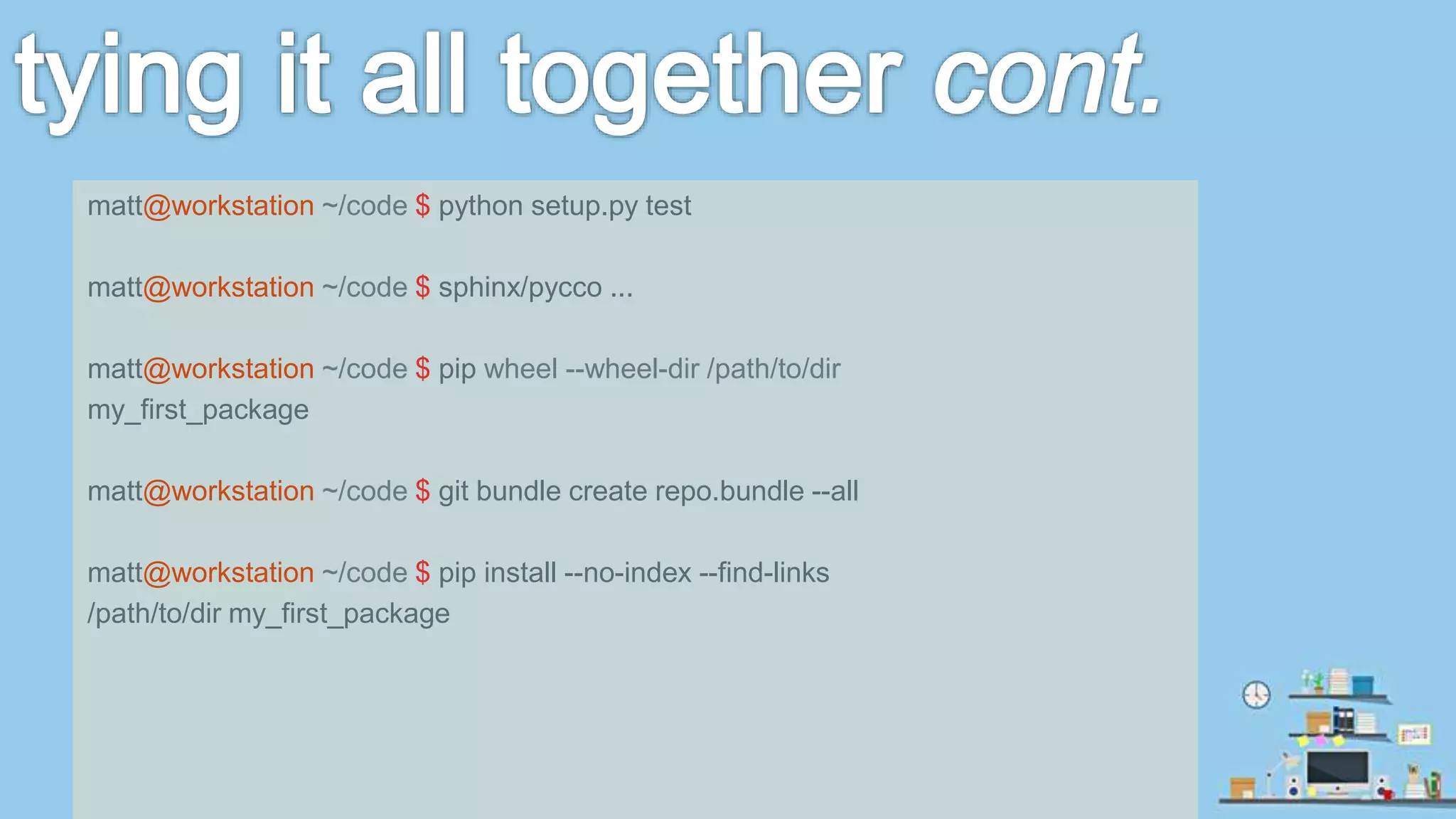 matt@workstation ~/code $ python setup.py test matt@workstation ~/code $ sphinx/pycco ... matt@workstation ~/code $ pip wheel --wheel-dir /path/to/dir my_first_package matt@workstation ~/code $ git bundle create repo.bundle --all matt@workstation ~/code $ pip install --no-index --find-links /path/to/dir my_first_package 
