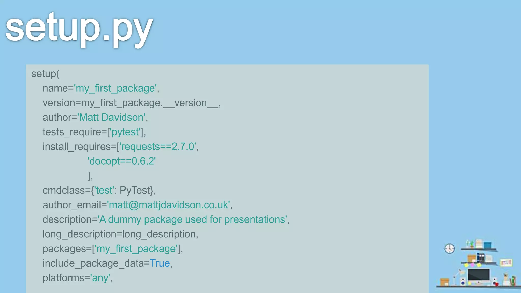 setup( name='my_first_package', version=my_first_package.__version__, author='Matt Davidson', tests_require=['pytest'], install_requires=['requests==2.7.0', 'docopt==0.6.2' ], cmdclass={'test': PyTest}, author_email='matt@mattjdavidson.co.uk', description='A dummy package used for presentations', long_description=long_description, packages=['my_first_package'], include_package_data=True, platforms='any', 