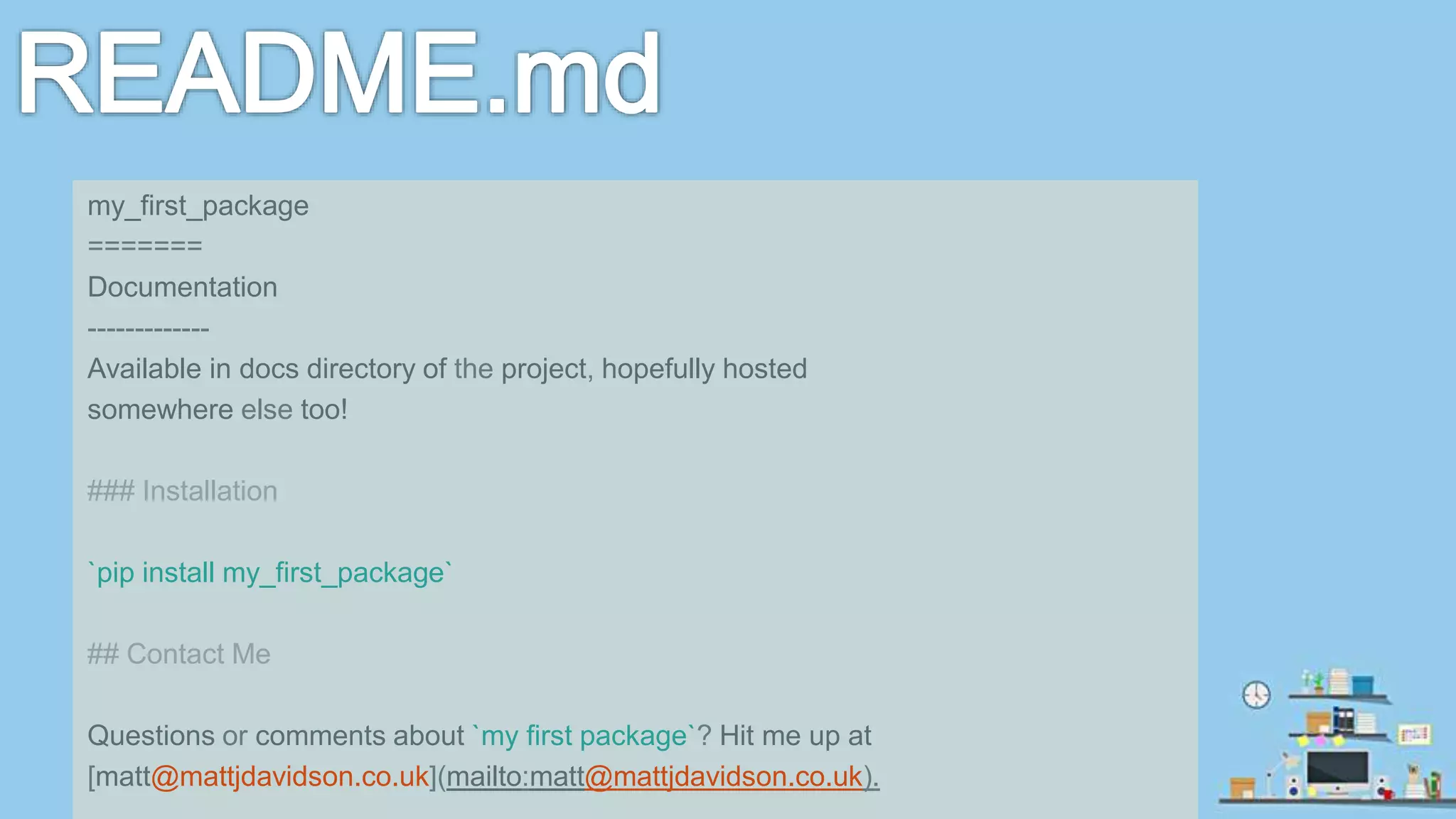 my_first_package ======= Documentation ------------- Available in docs directory of the project, hopefully hosted somewhere else too! ### Installation `pip install my_first_package` ## Contact Me Questions or comments about `my first package`? Hit me up at [matt@mattjdavidson.co.uk](mailto:matt@mattjdavidson.co.uk). 