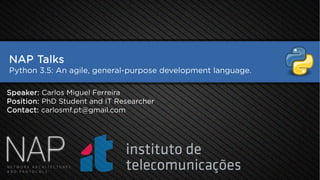 NAP Talks
Python 3.5: An agile, general-purpose development language.
Speaker: Carlos Miguel Ferreira
Position: PhD Student and IT Researcher
Contact: carlosmf.pt@gmail.com
 