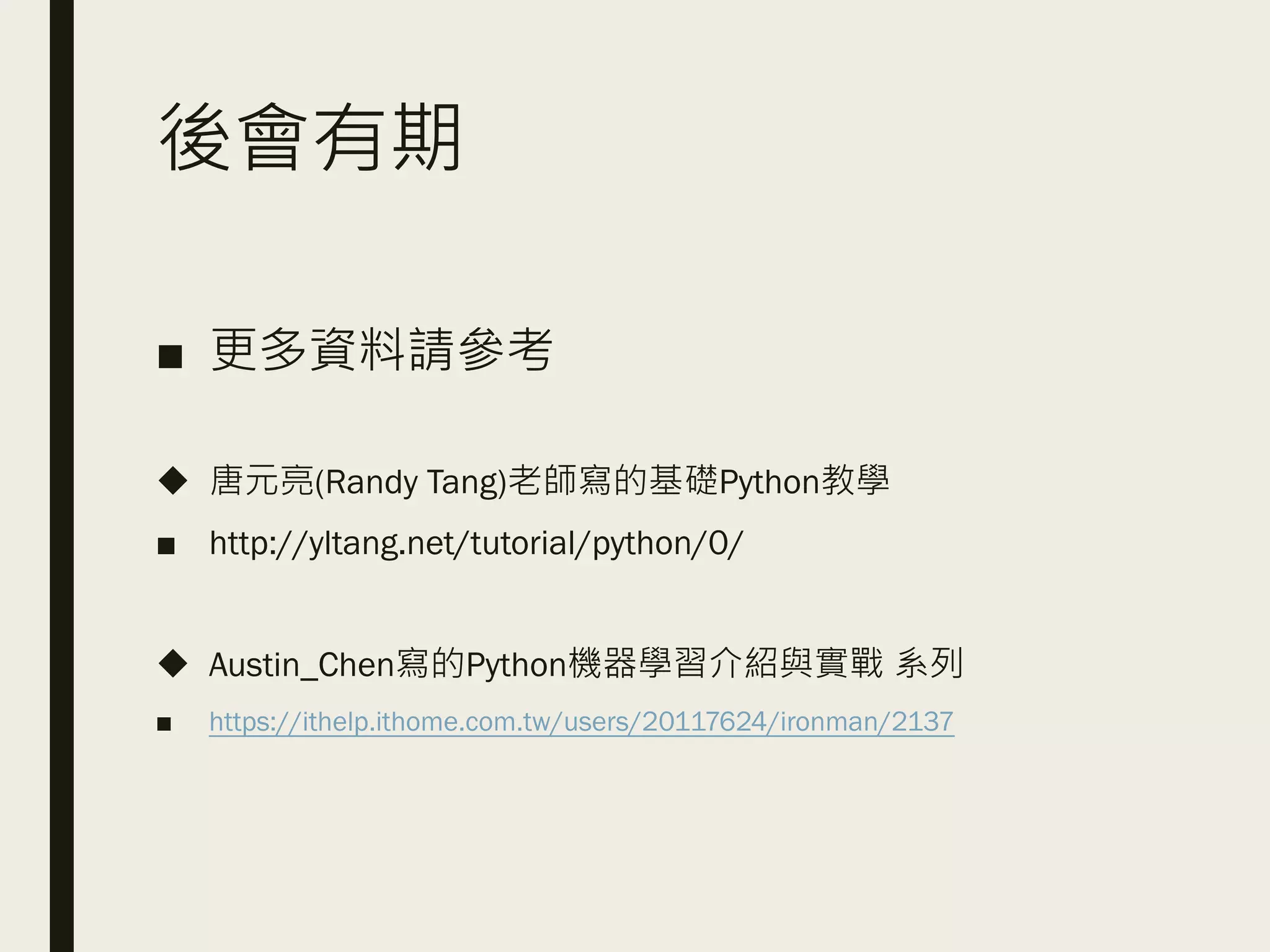 後會有期
■ 更多資料請參考
◆ 唐元亮(Randy Tang)老師寫的基礎Python教學
■ http://yltang.net/tutorial/python/0/
◆ Austin_Chen寫的Python機器學習介紹與實戰 系列
■ https://ithelp.ithome.com.tw/users/20117624/ironman/2137
 