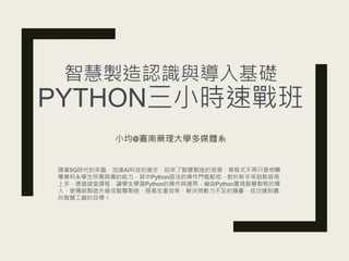 智慧製造認識與導入基礎
PYTHON三小時速戰班
小均@嘉南藥理大學多媒體系
隨著5G時代的來臨，加速AI科技的進步，迎來了智慧製造的浪潮，寫程式不再只是相關
專業科系學生所需具備的能力，其中Python語法的操作門檻較低，對於新手來說較容易
上手，透過這堂課程，讓學生學習Python的操作與運用，藉由Python實現智慧製程的導
入，使傳統製造升級成智慧製造，提高生產效率、解決勞動力不足的隱憂，成功達到邁
向智慧工廠的目標！
 