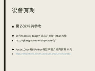 後會有期
■ 更多資料請參考
◆ 唐元亮(Randy Tang)老師寫的基礎Python教學
■ http://yltang.net/tutorial/python/0/
◆ Austin_Chen寫的Python機器學習介紹與實戰 系列
■ https://ithelp.ithome.com.tw/users/20117624/ironman/2137
 