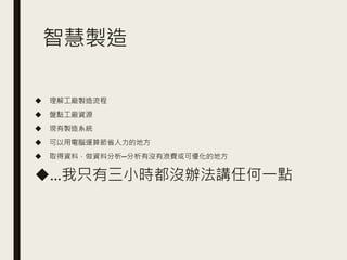 智慧製造
◆ 理解工廠製造流程
◆ 盤點工廠資源
◆ 現有製造系統
◆ 可以用電腦運算節省人力的地方
◆ 取得資料，做資料分析─分析有沒有浪費或可優化的地方
◆…我只有三小時都沒辦法講任何一點
 