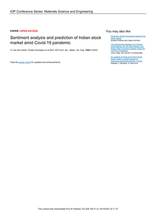 IOP Conference Series: Materials Science and Engineering
PAPER • OPEN ACCESS
Sentiment analysis and prediction of Indian stock
market amid Covid-19 pandemic
To cite this article: Chetan Gondaliya et al 2021 IOP Conf. Ser.: Mater. Sci. Eng. 1020 012023
View the article online for updates and enhancements.
You may also like
Nonlinear random dynamical model for the
stock market
Andrey Dmitriev and Vasily Kornilov
-
The Relationship Between the Chinese
Stock Market, the US Stock Market, and
Some Other Economic Indexes Under the
COVID-19 Pandemic
Jinyu Yang, Ziyi Jia and Yunxiang Mao
-
An analysis of Fama and French three
factor model in market reaction to
Indonesia presidential election in 2019
Diaraya, L Haryanto, A Lawi et al.
-
This content was downloaded from IP address 103.228.156.31 on 16/10/2021 at 11:37
 