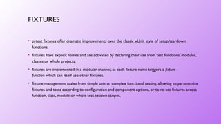 FIXTURES
• pytest fixtures offer dramatic improvements over the classic xUnit style of setup/teardown
functions:
• fixtures have explicit names and are activated by declaring their use from test functions, modules,
classes or whole projects.
• fixtures are implemented in a modular manner, as each fixture name triggers a fixture
function which can itself use other fixtures.
• fixture management scales from simple unit to complex functional testing, allowing to parametrize
fixtures and tests according to configuration and component options, or to re-use fixtures across
function, class, module or whole test session scopes.
 