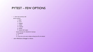 PYTEST – FEW OPTIONS
• -r : short test summary info
and its variants,
f - failed
E - error
s - skipped
x - xfailed
X - xpassed
p - passed
P - passed with output
• Special characters for (de)selection of groups:
a - all except pP
A - all
N - none, this can be used to display nothing (since fE is the default)
• --pdb : PDB (Python Debugger) on failures
 