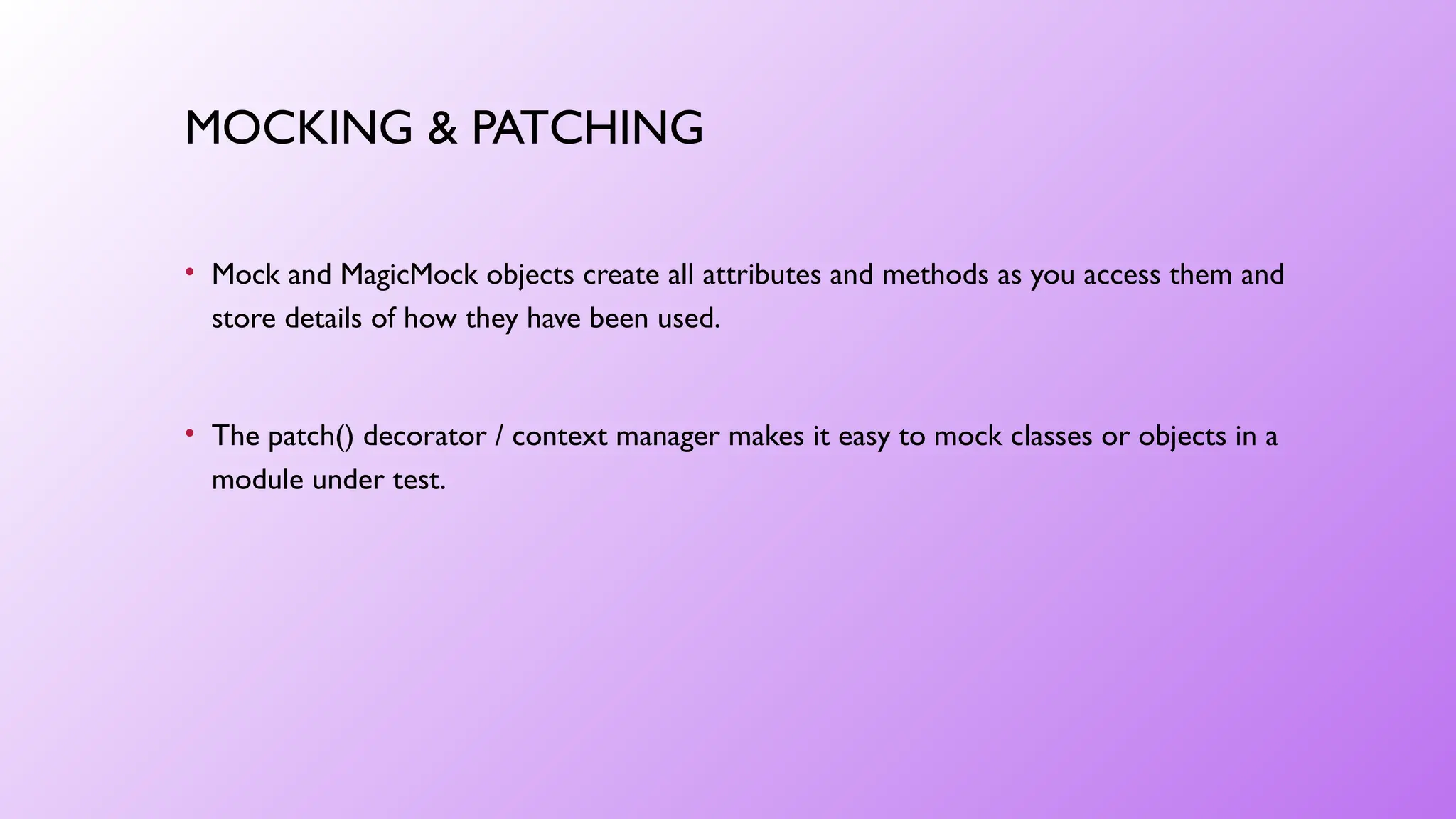 MOCKING & PATCHING
• Mock and MagicMock objects create all attributes and methods as you access them and
store details of how they have been used.
• The patch() decorator / context manager makes it easy to mock classes or objects in a
module under test.
 