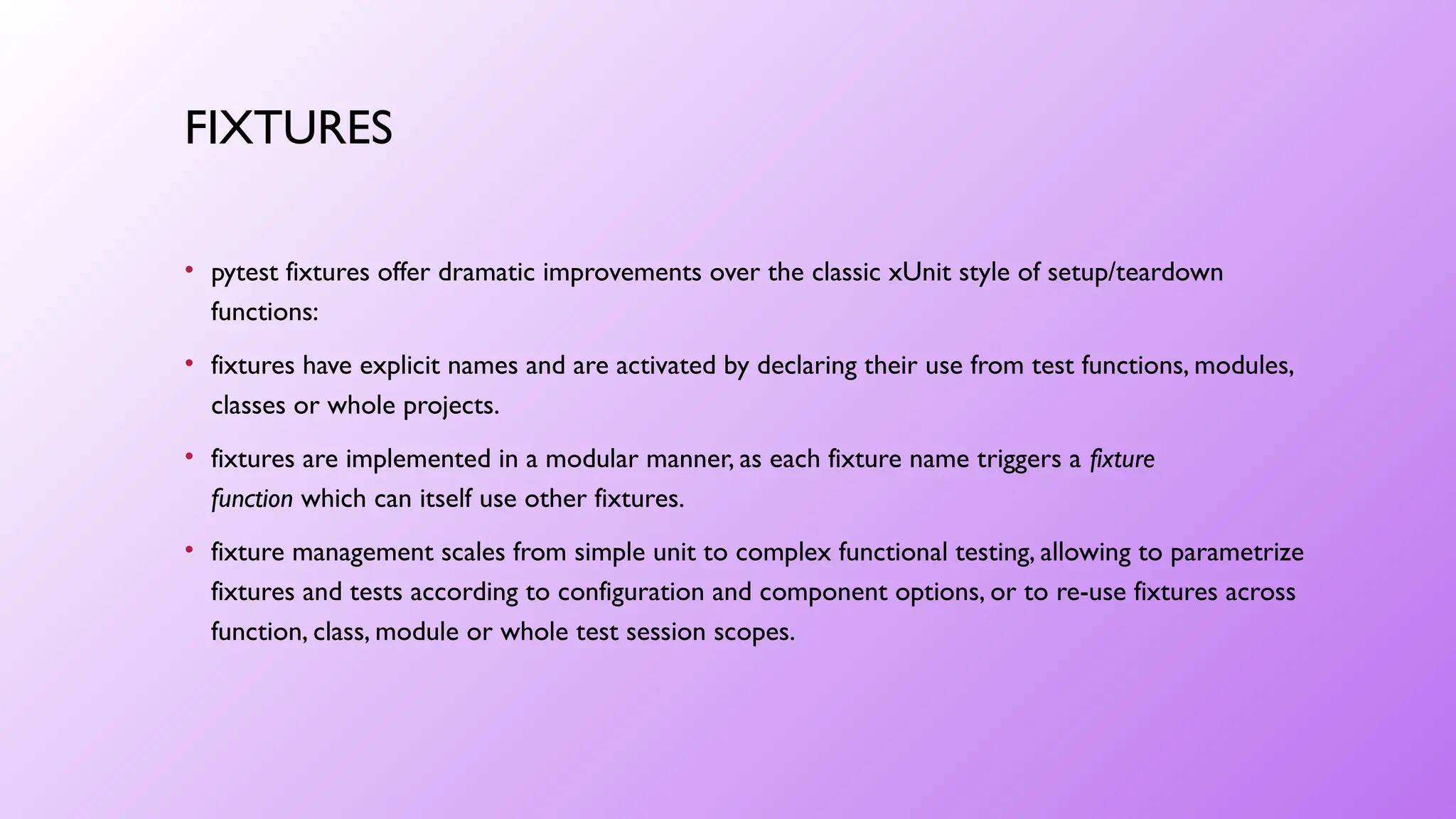 FIXTURES
• pytest fixtures offer dramatic improvements over the classic xUnit style of setup/teardown
functions:
• fixtures have explicit names and are activated by declaring their use from test functions, modules,
classes or whole projects.
• fixtures are implemented in a modular manner, as each fixture name triggers a fixture
function which can itself use other fixtures.
• fixture management scales from simple unit to complex functional testing, allowing to parametrize
fixtures and tests according to configuration and component options, or to re-use fixtures across
function, class, module or whole test session scopes.
 