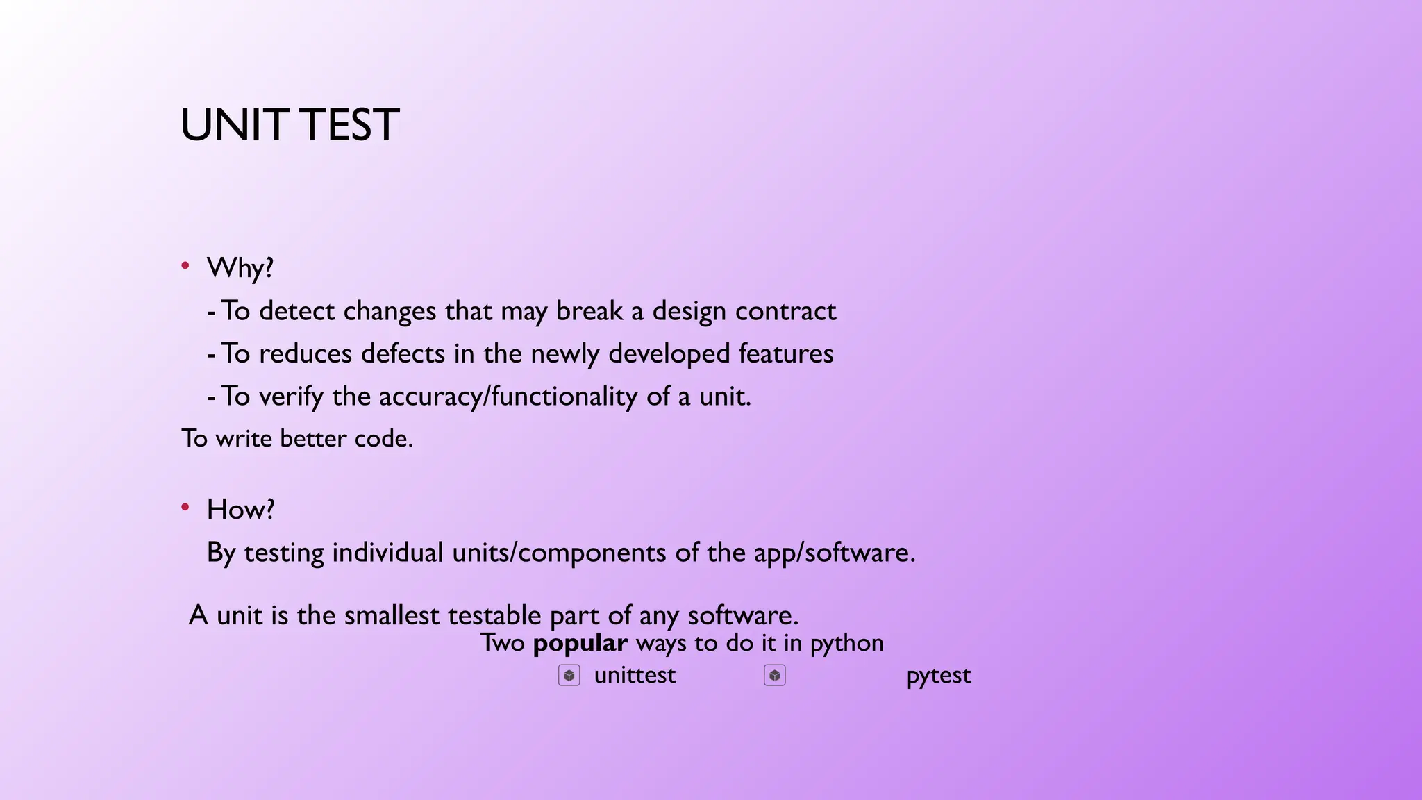 UNIT TEST
• Why?
- To detect changes that may break a design contract
- To reduces defects in the newly developed features
- To verify the accuracy/functionality of a unit.
Two popular ways to do it in python
unittest pytest
To write better code.
• How?
By testing individual units/components of the app/software.
A unit is the smallest testable part of any software.
 