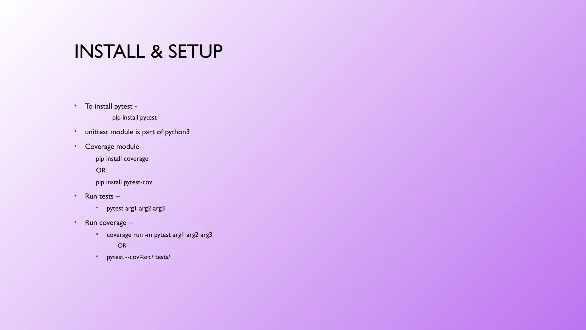 INSTALL & SETUP
• To install pytest -
pip install pytest
• unittest module is part of python3
• Coverage module –
pip install coverage
OR
pip install pytest-cov
• Run tests –
• pytest arg1 arg2 arg3
• Run coverage –
• coverage run -m pytest arg1 arg2 arg3
OR
• pytest --cov=src/ tests/
 
