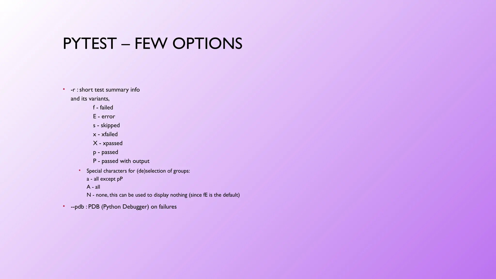 PYTEST – FEW OPTIONS
• -r : short test summary info
and its variants,
f - failed
E - error
s - skipped
x - xfailed
X - xpassed
p - passed
P - passed with output
• Special characters for (de)selection of groups:
a - all except pP
A - all
N - none, this can be used to display nothing (since fE is the default)
• --pdb : PDB (Python Debugger) on failures
 