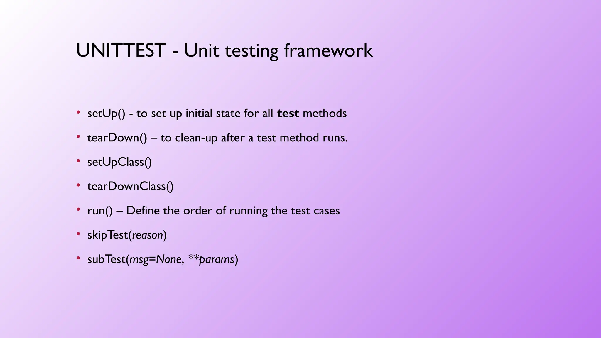 • setUp() - to set up initial state for all test methods
• tearDown() – to clean-up after a test method runs.
• setUpClass()
• tearDownClass()
• run() – Define the order of running the test cases
• skipTest(reason)
• subTest(msg=None, **params)
UNITTEST - Unit testing framework
 