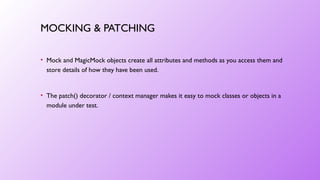 MOCKING & PATCHING
• Mock and MagicMock objects create all attributes and methods as you access them and
store details of how they have been used.
• The patch() decorator / context manager makes it easy to mock classes or objects in a
module under test.
 