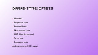 DIFFERENT TYPES OFTESTS?
• Unit tests
• Integration tests
• Functional tests
• Non function tests
• UAT (User Acceptance)
• Stress test
• Regression tests
And many more.. (100+ types)
 