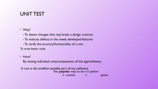 UNIT TEST
• Why?
- To detect changes that may break a design contract
- To reduces defects in the newly developed features
- To verify the accuracy/functionality of a unit.
Two popular ways to do it in python
unittest pytest
To write better code.
• How?
By testing individual units/components of the app/software.
A unit is the smallest testable part of any software.
 