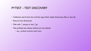 PYTEST – TEST DISCOVERY
• Collection starts from the cmd line args which maybe directories, files or test ids.
• Recurse into directories
• Files with *_test.py or test_*.py
• Test prefixed test classes without an init method
• test_ prefixed methods within them
 