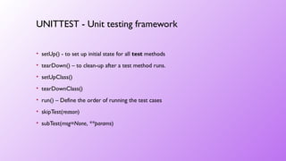 • setUp() - to set up initial state for all test methods
• tearDown() – to clean-up after a test method runs.
• setUpClass()
• tearDownClass()
• run() – Define the order of running the test cases
• skipTest(reason)
• subTest(msg=None, **params)
UNITTEST - Unit testing framework
 