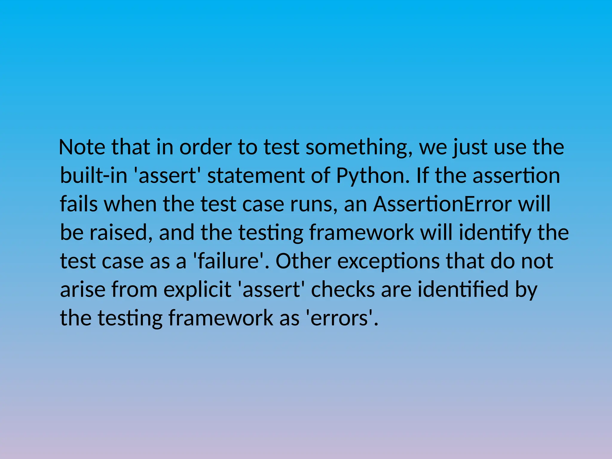 Note that in order to test something, we just use the
built-in 'assert' statement of Python. If the assertion
fails when the test case runs, an AssertionError will
be raised, and the testing framework will identify the
test case as a 'failure'. Other exceptions that do not
arise from explicit 'assert' checks are identified by
the testing framework as 'errors'.
 