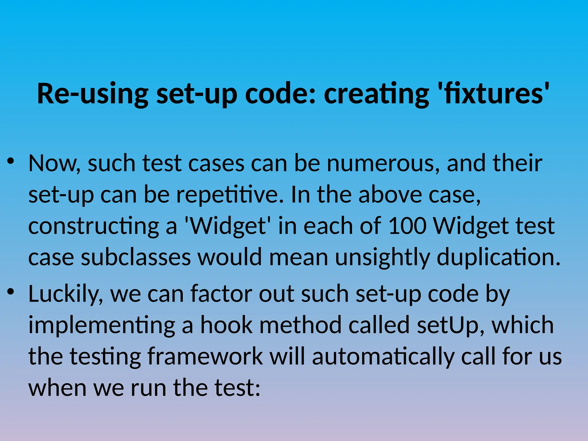 Re-using set-up code: creating 'fixtures'
• Now, such test cases can be numerous, and their
set-up can be repetitive. In the above case,
constructing a 'Widget' in each of 100 Widget test
case subclasses would mean unsightly duplication.
• Luckily, we can factor out such set-up code by
implementing a hook method called setUp, which
the testing framework will automatically call for us
when we run the test:
 