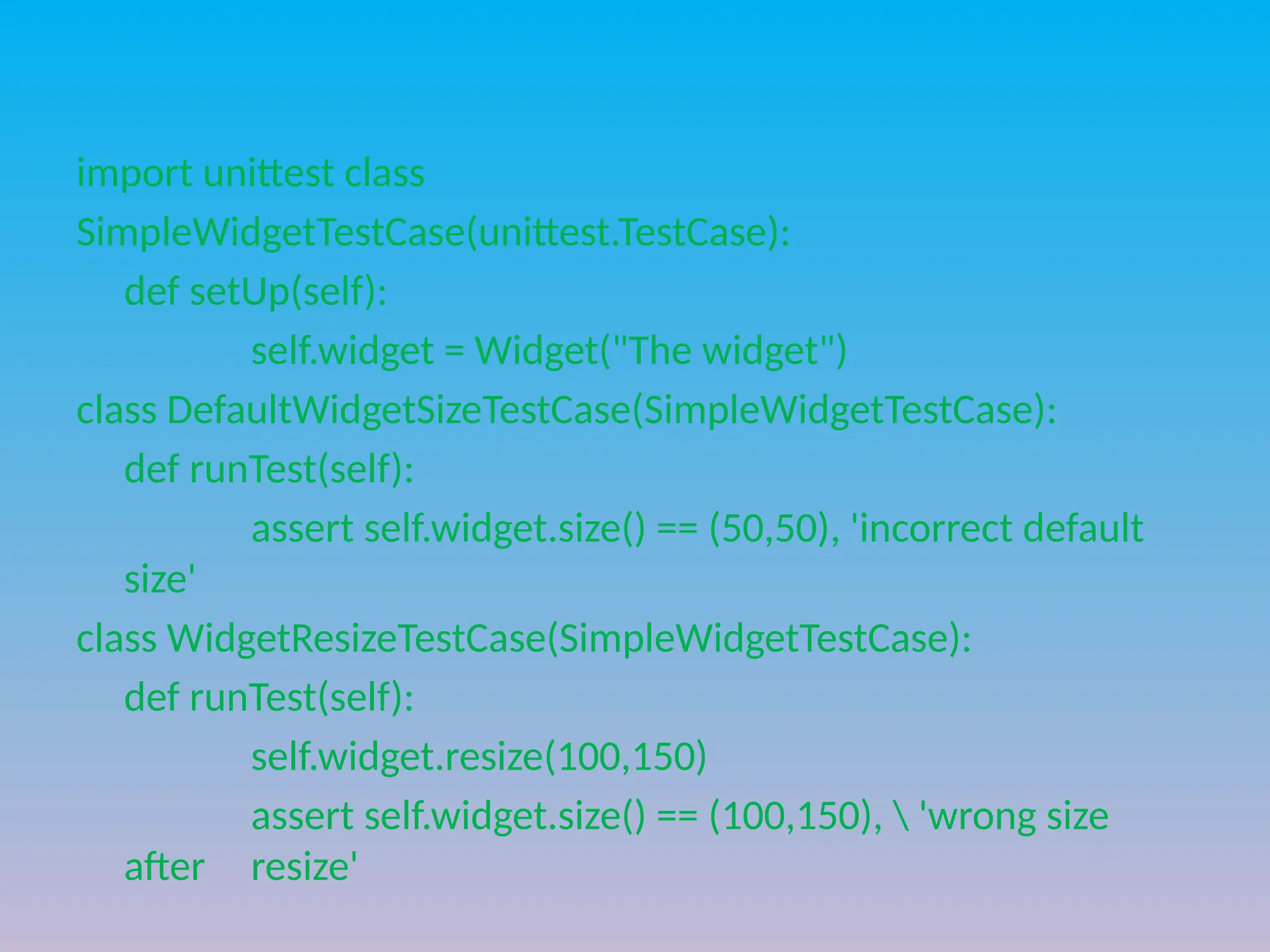 import unittest class
SimpleWidgetTestCase(unittest.TestCase):
def setUp(self):
self.widget = Widget("The widget")
class DefaultWidgetSizeTestCase(SimpleWidgetTestCase):
def runTest(self):
assert self.widget.size() == (50,50), 'incorrect default
size'
class WidgetResizeTestCase(SimpleWidgetTestCase):
def runTest(self):
self.widget.resize(100,150)
assert self.widget.size() == (100,150),  'wrong size
after resize'
 