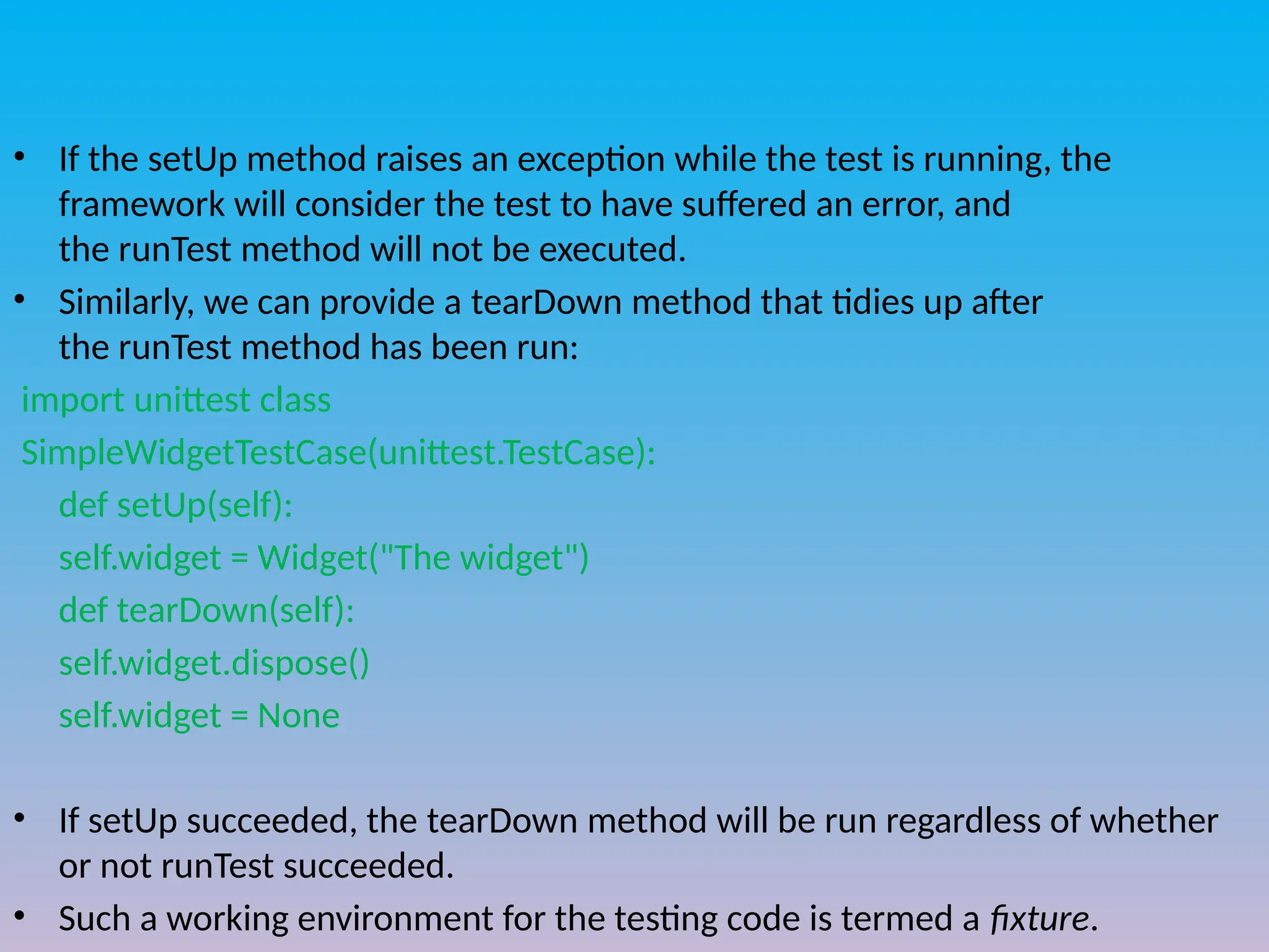 • If the setUp method raises an exception while the test is running, the
framework will consider the test to have suffered an error, and
the runTest method will not be executed.
• Similarly, we can provide a tearDown method that tidies up after
the runTest method has been run:
import unittest class
SimpleWidgetTestCase(unittest.TestCase):
def setUp(self):
self.widget = Widget("The widget")
def tearDown(self):
self.widget.dispose()
self.widget = None
• If setUp succeeded, the tearDown method will be run regardless of whether
or not runTest succeeded.
• Such a working environment for the testing code is termed a fixture.
 