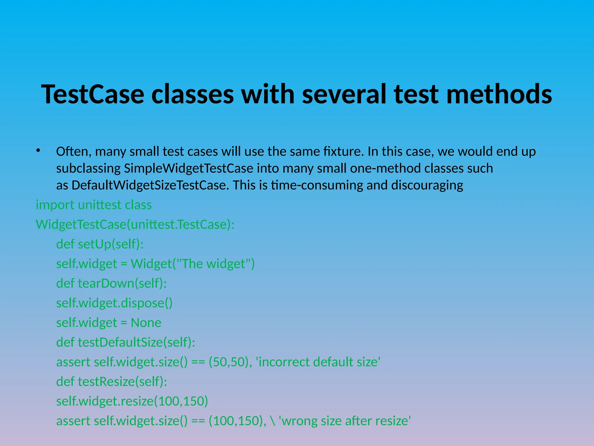 TestCase classes with several test methods
• Often, many small test cases will use the same fixture. In this case, we would end up
subclassing SimpleWidgetTestCase into many small one-method classes such
as DefaultWidgetSizeTestCase. This is time-consuming and discouraging
import unittest class
WidgetTestCase(unittest.TestCase):
def setUp(self):
self.widget = Widget("The widget")
def tearDown(self):
self.widget.dispose()
self.widget = None
def testDefaultSize(self):
assert self.widget.size() == (50,50), 'incorrect default size'
def testResize(self):
self.widget.resize(100,150)
assert self.widget.size() == (100,150),  'wrong size after resize'
 