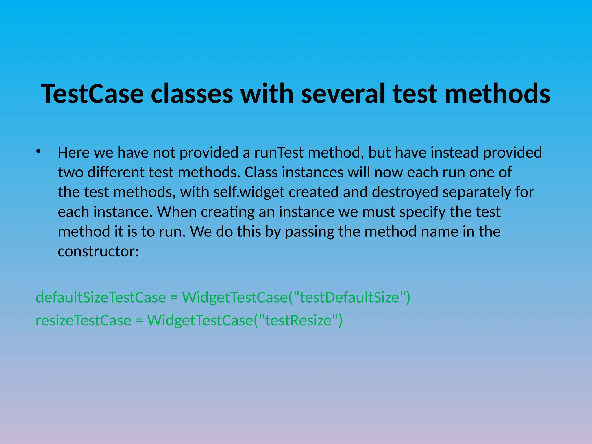 TestCase classes with several test methods
• Here we have not provided a runTest method, but have instead provided
two different test methods. Class instances will now each run one of
the test methods, with self.widget created and destroyed separately for
each instance. When creating an instance we must specify the test
method it is to run. We do this by passing the method name in the
constructor:
defaultSizeTestCase = WidgetTestCase("testDefaultSize")
resizeTestCase = WidgetTestCase("testResize")
 