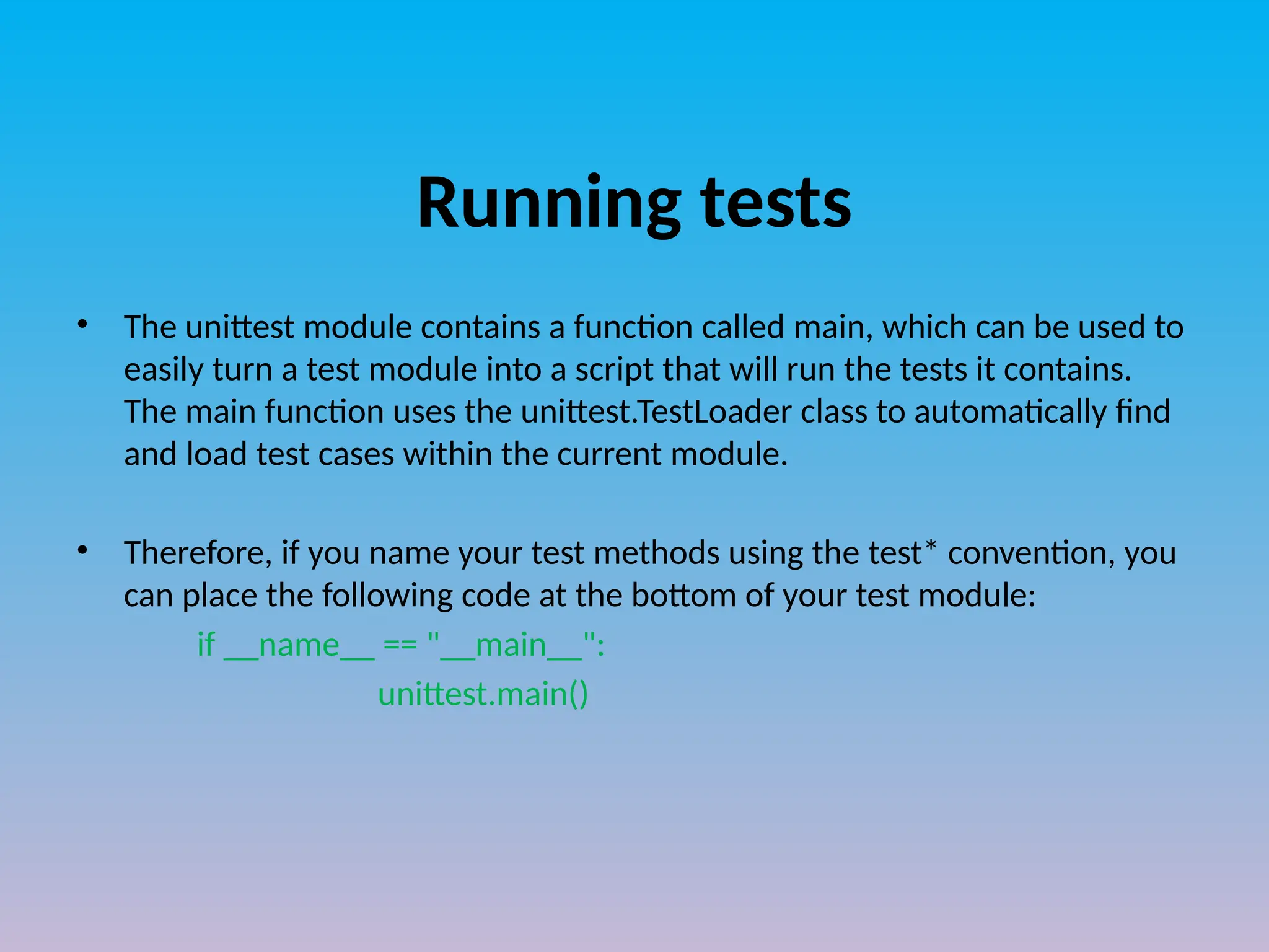 Running tests
• The unittest module contains a function called main, which can be used to
easily turn a test module into a script that will run the tests it contains.
The main function uses the unittest.TestLoader class to automatically find
and load test cases within the current module.
• Therefore, if you name your test methods using the test* convention, you
can place the following code at the bottom of your test module:
if __name__ == "__main__":
unittest.main()
 