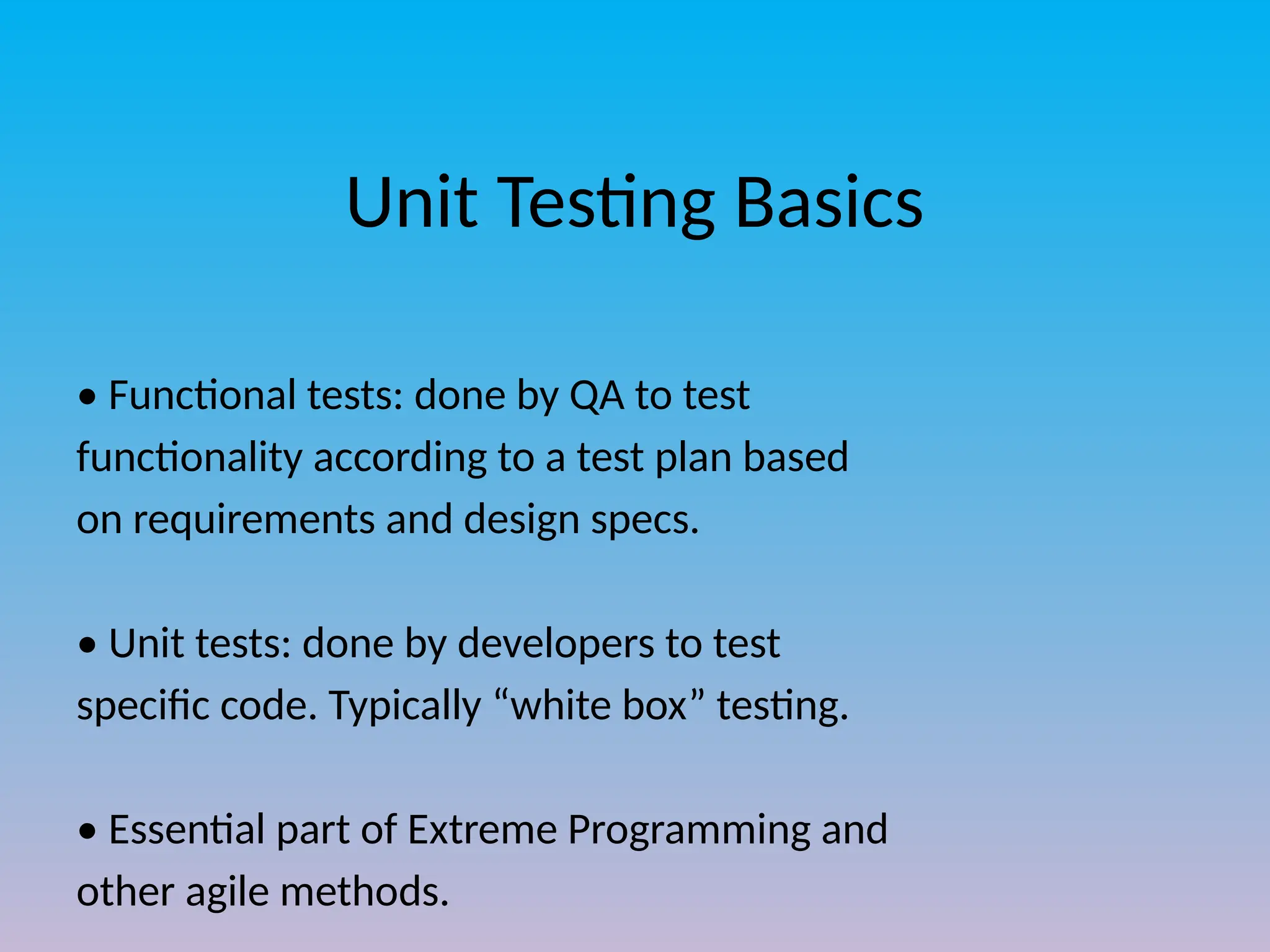 Unit Testing Basics
• Functional tests: done by QA to test
functionality according to a test plan based
on requirements and design specs.
• Unit tests: done by developers to test
specific code. Typically “white box” testing.
• Essential part of Extreme Programming and
other agile methods.
 
