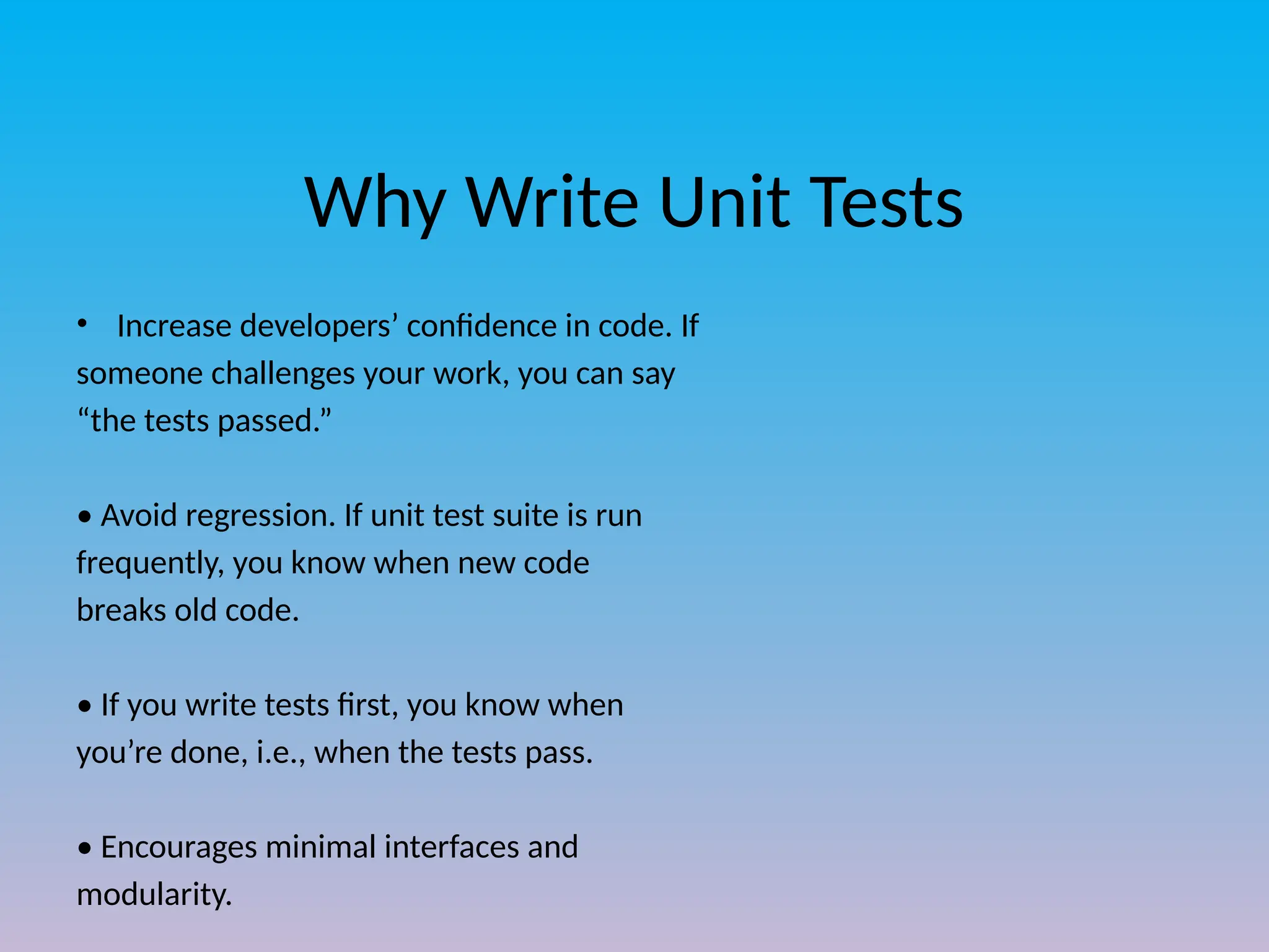 Why Write Unit Tests
• Increase developers’ confidence in code. If
someone challenges your work, you can say
“the tests passed.”
• Avoid regression. If unit test suite is run
frequently, you know when new code
breaks old code.
• If you write tests first, you know when
you’re done, i.e., when the tests pass.
• Encourages minimal interfaces and
modularity.
 