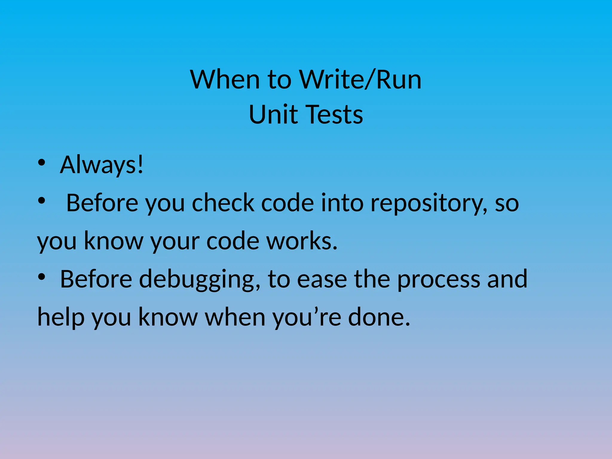 When to Write/Run
Unit Tests
• Always!
• Before you check code into repository, so
you know your code works.
• Before debugging, to ease the process and
help you know when you’re done.
 