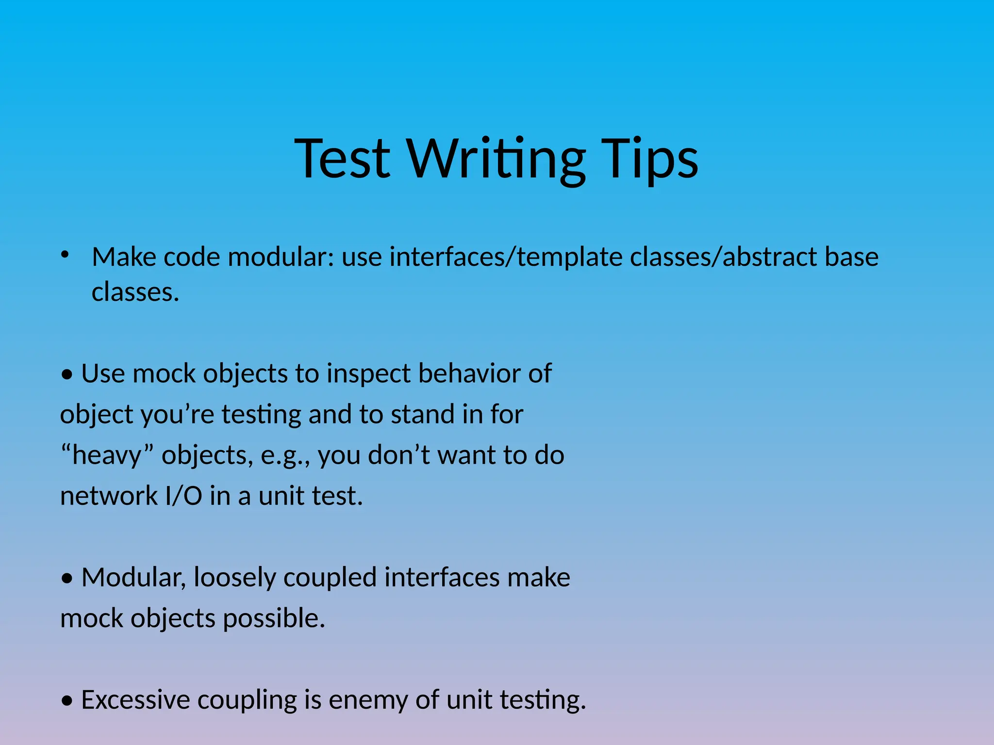 Test Writing Tips
• Make code modular: use interfaces/template classes/abstract base
classes.
• Use mock objects to inspect behavior of
object you’re testing and to stand in for
“heavy” objects, e.g., you don’t want to do
network I/O in a unit test.
• Modular, loosely coupled interfaces make
mock objects possible.
• Excessive coupling is enemy of unit testing.
 