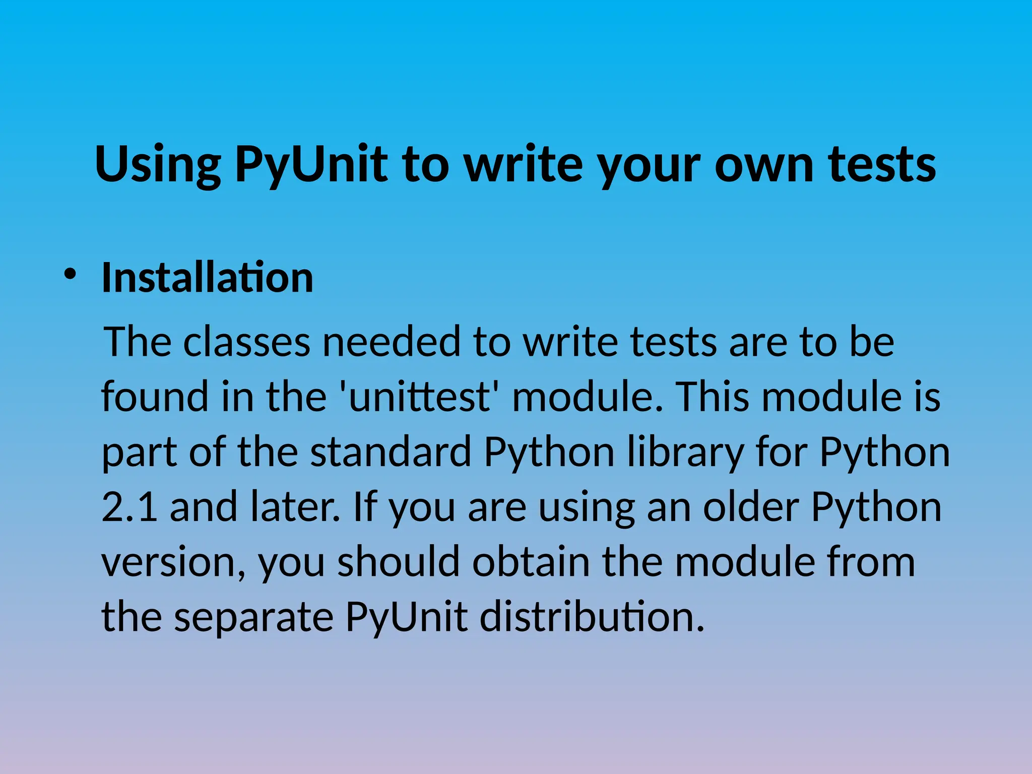 Using PyUnit to write your own tests
• Installation
The classes needed to write tests are to be
found in the 'unittest' module. This module is
part of the standard Python library for Python
2.1 and later. If you are using an older Python
version, you should obtain the module from
the separate PyUnit distribution.
 