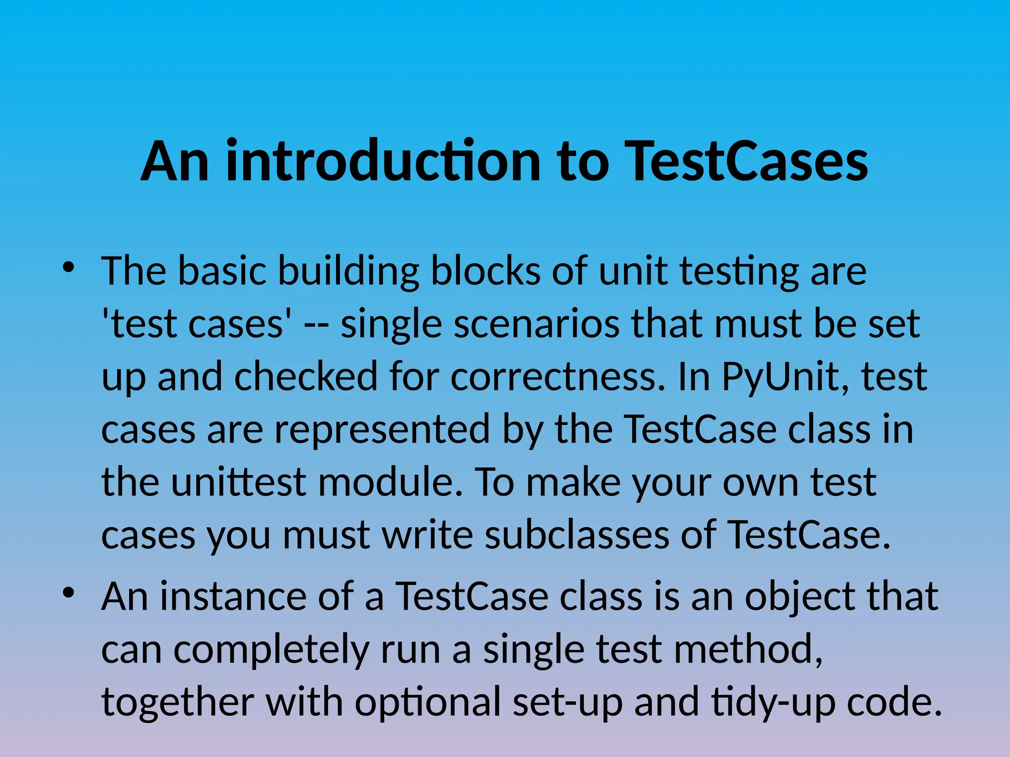 An introduction to TestCases
• The basic building blocks of unit testing are
'test cases' -- single scenarios that must be set
up and checked for correctness. In PyUnit, test
cases are represented by the TestCase class in
the unittest module. To make your own test
cases you must write subclasses of TestCase.
• An instance of a TestCase class is an object that
can completely run a single test method,
together with optional set-up and tidy-up code.
 