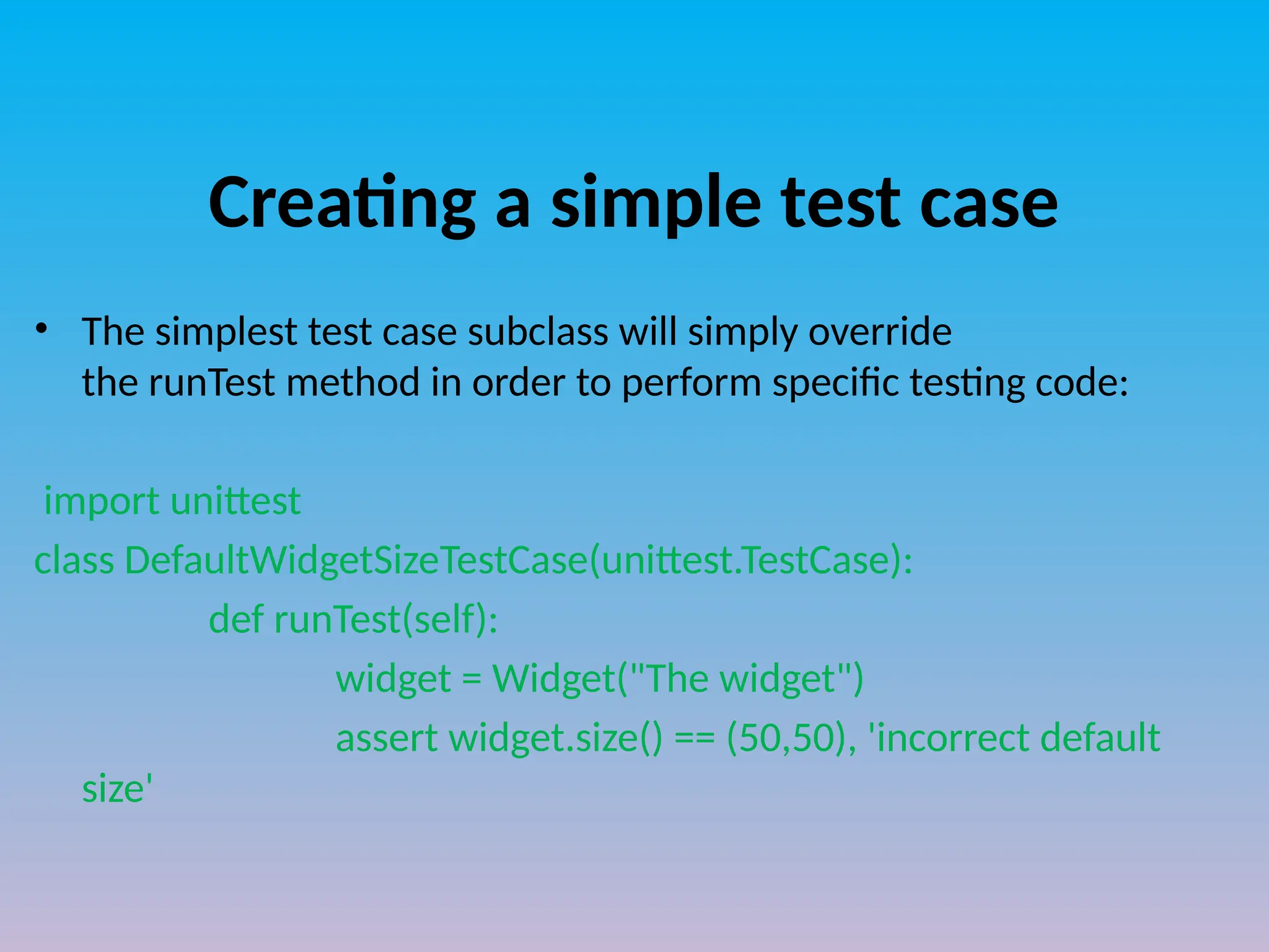 Creating a simple test case
• The simplest test case subclass will simply override
the runTest method in order to perform specific testing code:
import unittest
class DefaultWidgetSizeTestCase(unittest.TestCase):
def runTest(self):
widget = Widget("The widget")
assert widget.size() == (50,50), 'incorrect default
size'
 
