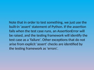 Note that in order to test something, we just use the
built-in 'assert' statement of Python. If the assertion
fails when the test case runs, an AssertionError will
be raised, and the testing framework will identify the
test case as a 'failure'. Other exceptions that do not
arise from explicit 'assert' checks are identified by
the testing framework as 'errors'.
 
