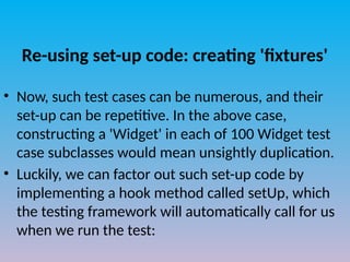 Re-using set-up code: creating 'fixtures'
• Now, such test cases can be numerous, and their
set-up can be repetitive. In the above case,
constructing a 'Widget' in each of 100 Widget test
case subclasses would mean unsightly duplication.
• Luckily, we can factor out such set-up code by
implementing a hook method called setUp, which
the testing framework will automatically call for us
when we run the test:
 