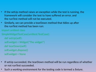 • If the setUp method raises an exception while the test is running, the
framework will consider the test to have suffered an error, and
the runTest method will not be executed.
• Similarly, we can provide a tearDown method that tidies up after
the runTest method has been run:
import unittest class
SimpleWidgetTestCase(unittest.TestCase):
def setUp(self):
self.widget = Widget("The widget")
def tearDown(self):
self.widget.dispose()
self.widget = None
• If setUp succeeded, the tearDown method will be run regardless of whether
or not runTest succeeded.
• Such a working environment for the testing code is termed a fixture.
 