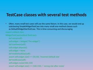 TestCase classes with several test methods
• Often, many small test cases will use the same fixture. In this case, we would end up
subclassing SimpleWidgetTestCase into many small one-method classes such
as DefaultWidgetSizeTestCase. This is time-consuming and discouraging
import unittest class
WidgetTestCase(unittest.TestCase):
def setUp(self):
self.widget = Widget("The widget")
def tearDown(self):
self.widget.dispose()
self.widget = None
def testDefaultSize(self):
assert self.widget.size() == (50,50), 'incorrect default size'
def testResize(self):
self.widget.resize(100,150)
assert self.widget.size() == (100,150),  'wrong size after resize'
 