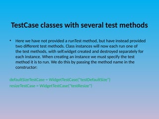 TestCase classes with several test methods
• Here we have not provided a runTest method, but have instead provided
two different test methods. Class instances will now each run one of
the test methods, with self.widget created and destroyed separately for
each instance. When creating an instance we must specify the test
method it is to run. We do this by passing the method name in the
constructor:
defaultSizeTestCase = WidgetTestCase("testDefaultSize")
resizeTestCase = WidgetTestCase("testResize")
 