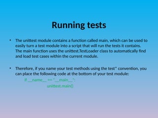 Running tests
• The unittest module contains a function called main, which can be used to
easily turn a test module into a script that will run the tests it contains.
The main function uses the unittest.TestLoader class to automatically find
and load test cases within the current module.
• Therefore, if you name your test methods using the test* convention, you
can place the following code at the bottom of your test module:
if __name__ == "__main__":
unittest.main()
 