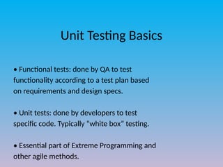 Unit Testing Basics
• Functional tests: done by QA to test
functionality according to a test plan based
on requirements and design specs.
• Unit tests: done by developers to test
specific code. Typically “white box” testing.
• Essential part of Extreme Programming and
other agile methods.
 