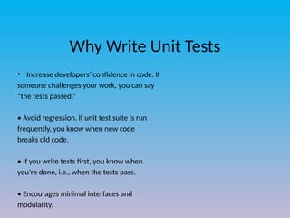 Why Write Unit Tests
• Increase developers’ confidence in code. If
someone challenges your work, you can say
“the tests passed.”
• Avoid regression. If unit test suite is run
frequently, you know when new code
breaks old code.
• If you write tests first, you know when
you’re done, i.e., when the tests pass.
• Encourages minimal interfaces and
modularity.
 