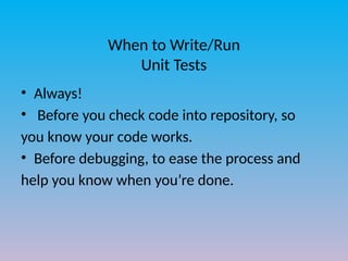 When to Write/Run
Unit Tests
• Always!
• Before you check code into repository, so
you know your code works.
• Before debugging, to ease the process and
help you know when you’re done.
 