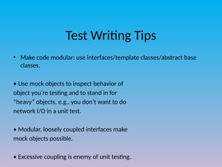 Test Writing Tips
• Make code modular: use interfaces/template classes/abstract base
classes.
• Use mock objects to inspect behavior of
object you’re testing and to stand in for
“heavy” objects, e.g., you don’t want to do
network I/O in a unit test.
• Modular, loosely coupled interfaces make
mock objects possible.
• Excessive coupling is enemy of unit testing.
 