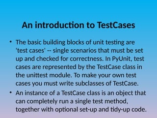 An introduction to TestCases
• The basic building blocks of unit testing are
'test cases' -- single scenarios that must be set
up and checked for correctness. In PyUnit, test
cases are represented by the TestCase class in
the unittest module. To make your own test
cases you must write subclasses of TestCase.
• An instance of a TestCase class is an object that
can completely run a single test method,
together with optional set-up and tidy-up code.
 