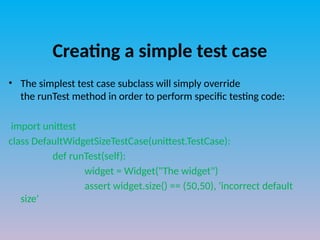 Creating a simple test case
• The simplest test case subclass will simply override
the runTest method in order to perform specific testing code:
import unittest
class DefaultWidgetSizeTestCase(unittest.TestCase):
def runTest(self):
widget = Widget("The widget")
assert widget.size() == (50,50), 'incorrect default
size'
 